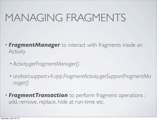 MANAGING FRAGMENTS
• FragmentManager to interact with fragments inside an
Activity
• Activity.getFragmentManager()
• android.support.v4.app.FragmentActivity.getSupportFragmentMa
nager()
• FragmentTransaction to perform fragment operations :
add, remove, replace, hide at run-time etc.
Saturday, June 15, 13
 