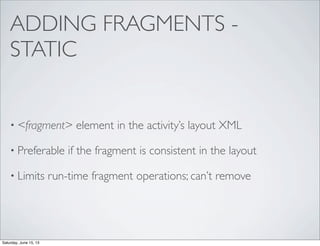 ADDING FRAGMENTS -
STATIC
• <fragment> element in the activity’s layout XML
• Preferable if the fragment is consistent in the layout
• Limits run-time fragment operations; can’t remove
Saturday, June 15, 13
 
