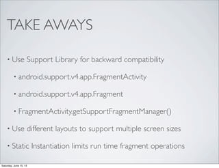 TAKE AWAYS
• Use Support Library for backward compatibility
• android.support.v4.app.FragmentActivity
• android.support.v4.app.Fragment
• FragmentActivity.getSupportFragmentManager()
• Use different layouts to support multiple screen sizes
• Static Instantiation limits run time fragment operations
Saturday, June 15, 13
 
