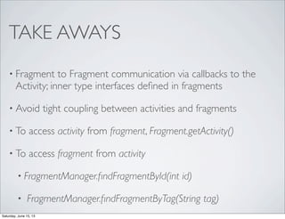 TAKE AWAYS
• Fragment to Fragment communication via callbacks to the
Activity; inner type interfaces deﬁned in fragments
• Avoid tight coupling between activities and fragments
• To access activity from fragment, Fragment.getActivity()
• To access fragment from activity
• FragmentManager.ﬁndFragmentById(int id)
• FragmentManager.ﬁndFragmentByTag(String tag)
Saturday, June 15, 13
 