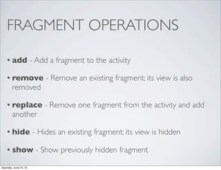 FRAGMENT OPERATIONS
• add - Add a fragment to the activity
• remove - Remove an existing fragment; its view is also
removed
• replace - Remove one fragment from the activity and add
another
• hide - Hides an existing fragment; its view is hidden
• show - Show previously hidden fragment
Saturday, June 15, 13
 