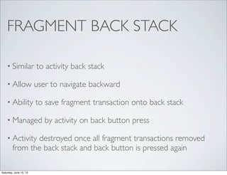FRAGMENT BACK STACK
• Similar to activity back stack
• Allow user to navigate backward
• Ability to save fragment transaction onto back stack
• Managed by activity on back button press
• Activity destroyed once all fragment transactions removed
from the back stack and back button is pressed again
Saturday, June 15, 13
 