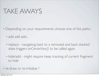TAKE AWAYS
• Depending on your requirements choose one of the paths :
• add add add...
• replace - navigating back to a removed and back stacked
state triggers onCreateView() to be called again
• hide/add - might require keep tracking of current fragment
to hide
• re-draw or re-initialize ?
Saturday, June 15, 13
 