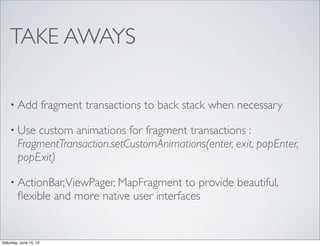 TAKE AWAYS
• Add fragment transactions to back stack when necessary
• Use custom animations for fragment transactions :
FragmentTransaction.setCustomAnimations(enter, exit, popEnter,
popExit)
• ActionBar,ViewPager, MapFragment to provide beautiful,
ﬂexible and more native user interfaces
Saturday, June 15, 13
 