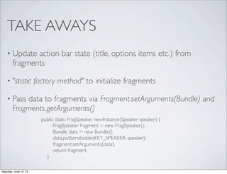 TAKE AWAYS
• Update action bar state (title, options items etc.) from
fragments
• "static factory method" to initialize fragments
• Pass data to fragments via Fragment.setArguments(Bundle) and
Fragments.getArguments()
public static FragSpeaker newInstance(Speaker speaker) {
FragSpeaker fragment = new FragSpeaker();
Bundle data = new Bundle();
data.putSerializable(KEY_SPEAKER, speaker);
fragment.setArguments(data);
return fragment;
}
Saturday, June 15, 13
 