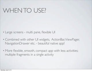 WHENTO USE?
• Large screens - multi pane, ﬂexible UI
• Combined with other UI widgets, ActionBar,ViewPager,
NavigationDrawer etc. - beautiful native app!
• More ﬂexible, smooth, compact app with less activities;
multiple fragments in a single activity
Saturday, June 15, 13
 