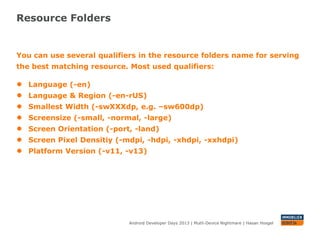 Resource Folders
Android Developer Days 2013 | Mutli-Device Nightmare | Hasan Hosgel
You can use several qualifiers in the resource folders name for serving
the best matching resource. Most used qualifiers:
● Language (-en)
● Language & Region (-en-rUS)
● Smallest Width (-swXXXdp, e.g. –sw600dp)
● Screensize (-small, -normal, -large)
● Screen Orientation (-port, -land)
● Screen Pixel Densitiy (-mdpi, -hdpi, -xhdpi, -xxhdpi)
● Platform Version (-v11, -v13)
 