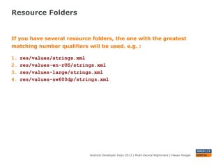 Resource Folders
Android Developer Days 2013 | Mutli-Device Nightmare | Hasan Hosgel
If you have several resource folders, the one with the greatest
matching number qualifiers will be used. e.g. :
1. res/values/strings.xml
2. res/values-en-rUS/strings.xml
3. res/values-large/strings.xml
4. res/values-sw600dp/strings.xml
 