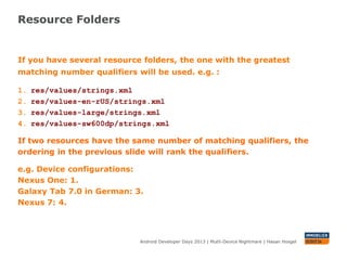 Resource Folders
Android Developer Days 2013 | Mutli-Device Nightmare | Hasan Hosgel
If you have several resource folders, the one with the greatest
matching number qualifiers will be used. e.g. :
1. res/values/strings.xml
2. res/values-en-rUS/strings.xml
3. res/values-large/strings.xml
4. res/values-sw600dp/strings.xml
If two resources have the same number of matching qualifiers, the
ordering in the previous slide will rank the qualifiers.
e.g. Device configurations:
Nexus One, Turkish: 1.
Galaxy Tab 7.0 in German: 3.
Nexus 7: 4.
 