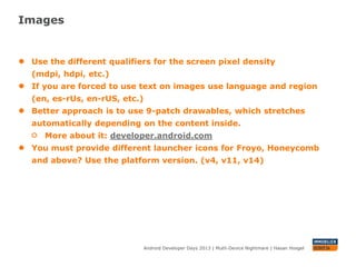 Images
Android Developer Days 2013 | Mutli-Device Nightmare | Hasan Hosgel
● Use the different qualifiers for the screen pixel density (mdpi, hdpi,
etc.)
● If you are forced to use text on images use language and region
(en, es-rUs, en-rUS, etc.)
● Better approach is to use 9-patch drawables, which stretches
automatically depending on the content inside.
More about it: developer.android.com
● You must provide different launcher icons for Froyo, Honeycomb
and above? Use the platform version. (v4, v11, v14)
 