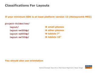 Classifications For Layouts
Android Developer Days 2013 | Mutli-Device Nightmare | Hasan Hosgel
If your minimum SDK is at least platform version 13 (Honeycomb MR2)
project-folder/res/
layout/  small phones
layout-sw320dp/  other phones
layout-sw600dp/  tablets 7”
layout-sw720dp/  tablets 10”
You should also use orientation
 