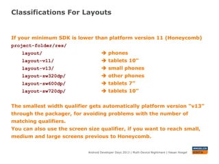 Classifications For Layouts
Android Developer Days 2013 | Mutli-Device Nightmare | Hasan Hosgel
If your minimum SDK is lower than platform version 11 (Honeycomb)
project-folder/res/
layout/  phones
layout-v11/  tablets 10”
layout-v13/  small phones
layout-sw320dp/  other phones
layout-sw600dp/  tablets 7”
layout-sw720dp/  tablets 10”
The smallest width qualifier gets automatically platform version “v13”
through the packager, for avoiding problems with the number of
matching qualifiers.
You can also use the screen size qualifier, if you want to reach small,
medium and large screens previous to Honeycomb.
 