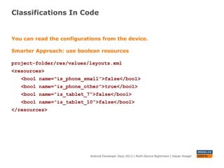Classifications In Code
Android Developer Days 2013 | Mutli-Device Nightmare | Hasan Hosgel
You can read the configurations from the device.
Smarter Approach: use boolean resources
project-folder/res/values/layouts.xml
<resources>
<bool name="is_phone_small”>false</bool>
<bool name="is_phone_other">true</bool>
<bool name="is_tablet_7”>false</bool>
<bool name="is_tablet_10”>false</bool>
</resources>
 