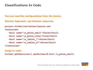 Classifications In Code
Android Developer Days 2013 | Mutli-Device Nightmare | Hasan Hosgel
You can read the configurations from the device.
Smarter Approach: use boolean resources
project-folder/res/values/layouts.xml
<resources>
<bool name="is_phone_small”>false</bool>
<bool name="is_phone_other">true</bool>
<bool name="is_tablet_7”>false</bool>
<bool name="is_tablet_10”>false</bool>
</resources>
Usage in code:
getResources().getBoolean(R.bool.is_phone_small)
 