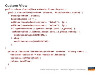 Custom View
Android Developer Days 2013 | Mutli-Device Nightmare | Hasan Hosgel
public class CustomView extends LinearLayout {
public CustomView(Context context, AttributeSet attrs) {
super(context, attrs);
LayoutParams lp = …
addView(createText(context, "label"), lp);
addView(createText(context, ”desc"), lp);
if (getResources().getBoolean(R.bool.is_phone_small) ||
getResources().getBoolean(R.bool.is_phone_other)) {
setOrientation(VERTICAL);
} else {
setOrientation(HORIZONTAL);
}
}
private TextView createText(Context context, String text) {
TextView textView = new TextView(context);
textView.setText(text);
return textView;
}
}
 