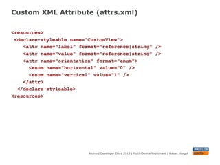 Custom XML Attribute (attrs.xml)
Android Developer Days 2013 | Mutli-Device Nightmare | Hasan Hosgel
<resources>
<declare-styleable name=”CustomView">
<attr name="label" format="reference|string" />
<attr name="value" format="reference|string" />
<attr name="orientation" format="enum">
<enum name="horizontal" value="0" />
<enum name="vertical" value="1" />
</attr>
</declare-styleable>
<resources>
 