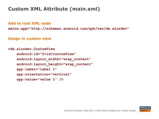 Custom XML Attribute (main.xml)
Android Developer Days 2013 | Mutli-Device Nightmare | Hasan Hosgel
Add to root XML node
xmlns:app="http://schemas.android.com/apk/res/de.alosdev"
Usage in custom view
<de.alosdev.CustomView
android:id="@+id/customView"
android:layout_width="wrap_content"
android:layout_height="wrap_content"
app:label="label 1"
app:orientation="vertical"
app:value="value 1" />
 
