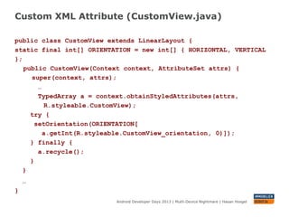 Custom XML Attribute (CustomView.java)
Android Developer Days 2013 | Mutli-Device Nightmare | Hasan Hosgel
public class CustomView extends LinearLayout {
static final int[] ORIENTATION = new int[] { HORIZONTAL, VERTICAL
};
public CustomView(Context context, AttributeSet attrs) {
super(context, attrs);
…
TypedArray a = context.obtainStyledAttributes(attrs,
R.styleable.CustomView);
try {
setOrientation(ORIENTATION[
a.getInt(R.styleable.CustomView_orientation, 0)]);
} finally {
a.recycle();
}
}
…
}
 
