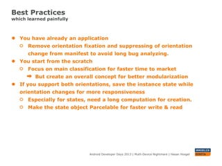 Best Practices
which learned painfully
Android Developer Days 2013 | Mutli-Device Nightmare | Hasan Hosgel
● You have already an application
Remove orientation fixation and suppressing of orientation
change from manifest to avoid long bug analyzing.
● You start from the scratch
Focus on main classification for faster time to market
But create an overall concept for better modularization
● If you support both orientations, save the instance state while
orientation changes for more responsiveness
Especially for states, need a long computation for creation.
Make the state object Parcelable for faster write & read and also
to have a smaller memory footprint
 