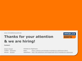 www.immobilienscout24.dewww.immobilienscout24.de
Thanks for your attention
& we are hiring!
Contact:
Hasan Hosgel
Twitter: @alosdev
Github: alosdev
Multidevice Nightmare
Repo: https://github.com/alosdev/multidevice-nightmare-demo
SlideShare: http://de.slideshare.net/hosgel/add-2013-multidevice-nightmare
 