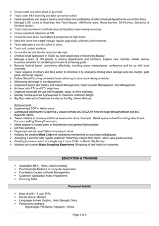  Ensure costs are maintained as planned.
 Track store P& L monthly and take corrective action
 Head operations and ensure top line and bottom line profitability of both individual departments and of the Store.
 Manage LOB (Lines of Business) like Food Bazaar, GM-Home ware, Home fashion, BB-Fashion, Electronic &
furniture section.
 Track stock movement and take steps to liquidate slow moving inventory
 Ensure excellent standards of VM
 Ensure to keep team motivation & productive at high levels
 Keep the team motivated through regular appraisals, schemes and incentives.
 Team attendance and discipline at store.
 Track and control attrition
 Ensure the second level is ready to take over.
 Oversee retail operations in 75000 sq. feet carpet area in Ranchi Big Bazaar.
 Manage a team of 110 people in various departments and functions. Explore new markets; initiate various
business activities for escalating turnovers & achieving goals.
 Execute festival based promotions effectively, handling press release/press conference and tie up with local
channels.
 Track negative Inventory and take action to minimize it by analysing /finding store leakage area like margin, gate
pass, exchange register.
 Follow Global Counting on weekly basis adhering to store stock taking schedule
 Minimizing shrinkage in the department.
 Implement basics like Trolley and Basket Management, Cash Counter Management, Bin Management,
 Achieve both ATL and BTL objectives.
 Organize corporate tie-ups with Hospitals, clubs, to drive business.
 Quickly resolve queries & grievances to maximize customer delight.
 Big Day celebration(Celebrate the day as the Big, (Never Before)
Achievements
 Implemented SOP in Haldia store.
 Contributed significantly to opening 2 values formats BIG BAZAAR Kharvel nagar Bhubaneshwar and BIG
BAZAAR Haldia.
 Taken initiative to increase additional revenue for store. Example: Retail space on hire/Promoting other brand,
Focus on selling Store gift vouchers,
 Made popular in-house brand of food/fashion and general Merchandise
 Did free sampling.
 Organised various ramp/fashion/mannequin show.
 Initiating for creating Kids Club and increasing membership on purchase at Bigbazaar
 Arranging a seminar with regular customer “What they expect from Store”, which was great success.
 Creating business record in a single day 1 crore 15 lkh in Ranhi Big Bazaar.
 Initiating and started Night Shopping Experience (Shopping till late night) for customer.
EDUCATION & TRAINING
 Graduation (B.A). Hons. Utkal University.
 Post Graduate Diploma in Computer Application.
 Foundation Course on Retail Management
 Customer Satisfaction Index Programme
 Pursuing MBA .
Personal details
 Date of birth: 17 July 1976.
 Marital status: Married
 Languages known: English, Hindi, Bengali, Oriya.
 Permanents address:
Bijayanagar, PS-Gania, Nayagarh, Orissa
Page 3 of 4
 