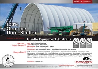 Design Brief:
Featured
Project Details:
www.DomeShelter.com.au | sales@domeshelter.com.au
Manufacturing and Sales: 82 Byfield Street, Northam | Head Office and Manufacturing: 8 Great Eastern Highway, Cunderdin
Giraffe Equipment AustraliaFEATURED CLIENT PROFILE
Client: Giraffe Equipment Australia
Location: Rockingham, WA, Australia
Specifications: 20m W Super-High-Rise x 24.4m L
Purpose: Crane Assembly Workshop
Technical info: Wind engineered to Region A, High Grade Australian Made Steel Structure
Giraffe Equipment Australia was contracted to supply and install a semi-permanent workshop for the assembling of Liebherr
Crawler Cranes. With components of the cranes measuring up to 14m high, it immediately eliminated a lot of workshop solutions.
DomeShelter Australia was approached for the project and consequently developed a new profile called the Super-High Rise.
Liebherr Australia now have a dedicated workshop for the assembling of Cranes, which has resulted in greater productivity of the
employees and quicker turnaround times for their clients.
100%
Genuine
DomeShelter
TM
FREECALL 1800 653 351
FREECALL 1800 653 351
 