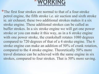 *The first four strokes are normal to that of a four-stroke
petrol engine, the fifth stroke i.e. air suction and sixth stroke
ie. air exhaust; these two additional strokes makes it a six
stroke engine. These additional strokes can be called as
buffer strokes. In a six stroke engine we will get one power
stroke or you can make it this way, as in a 6 stroke engine
with one power stroke, the crankshaft rotates 1080 degrees
compared to 720 degrees of that of a 4 stroke engine. The 6
stroke engine can make an addition of 50% of crank rotation,
compared to the 4 stroke engine. Theoretically 50% more
travel distance can be achieved with the same engine in six
strokes, compared to four strokes. That is 50% more saving.
 