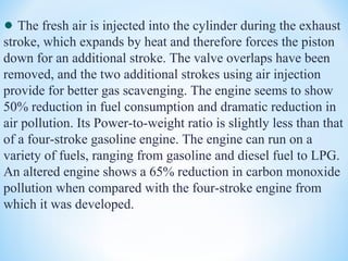 The fresh air is injected into the cylinder during the exhaust
stroke, which expands by heat and therefore forces the piston
down for an additional stroke. The valve overlaps have been
removed, and the two additional strokes using air injection
provide for better gas scavenging. The engine seems to show
50% reduction in fuel consumption and dramatic reduction in
air pollution. Its Power-to-weight ratio is slightly less than that
of a four-stroke gasoline engine. The engine can run on a
variety of fuels, ranging from gasoline and diesel fuel to LPG.
An altered engine shows a 65% reduction in carbon monoxide
pollution when compared with the four-stroke engine from
which it was developed.
 