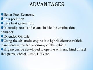 ADVANTAGES
Better Fuel Economy.
Less pollution.
Less heat generation.
Internally cools and cleans inside the combustion
chamber.
Extended Oil Life.
Using the six stroke engine in a hybrid electric vehicle
can increase the fuel economy of the vehicle.
Engine can be developed to operate with any kind of fuel
like petrol, diesel, CNG, LPG etc.
 