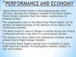 * Beare Head 6 Stroke Engine is thermodynamically more
efficient, because the change in volume of the Beare Engine
Power Stroke is greater than the intake, compression, &
exhaust strokes.
*The compression ratio of the Beare Dual Piston Engine can be
greatly increased because of the absence of hot spots in the
combustion chamber.
*The Beare Engine’s rate of change in volume during the critical
combustion period is less than in a conventional 4stroke.
*The absence of valves within the combustion chamber allows
greater Beare Engine design freedom.
*A one-piece Beare Engine casting from crankshaft to upper
shaft becomes feasible. No head gasket needed, cheaper to
tool and produce.
 