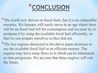 *The world now thrives on fossil fuels, but it is an exhaustible
resource. We humans will surely move to an age where there
will be no fossil fuel left for consumption and we must try to
postpone it by using the available fossil fuel efficiently, so
that we can prepare ourselves to face that era.
*The two engines discussed in the above paper promises to
use the available fossil fuel in an efficient manner. The
engines may have some flaws in it which can be eliminated
as time progresses. We are sure that these engines will rule
the future.
 