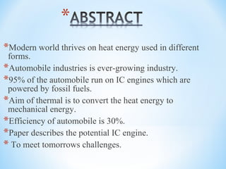 *Modern world thrives on heat energy used in different
forms.
*Automobile industries is ever-growing industry.
*95% of the automobile run on IC engines which are
powered by fossil fuels.
*Aim of thermal is to convert the heat energy to
mechanical energy.
*Efficiency of automobile is 30%.
*Paper describes the potential IC engine.
* To meet tomorrows challenges.
 