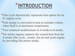 *Otto cycle theoretically represents best option for an
IC engine cycle.
*Fuel energy is converted to heat at constant volume ,
when fluid is at maximum compression.
*Two technical modifications in 4-stroke to 6-stroke.
*Six stroke engines captures the wasted heat from the
4-stroke Otto cycle , creates hot air and cools engine
by providing free power stroke.
 