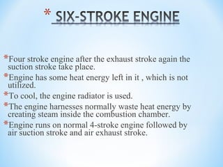 *Four stroke engine after the exhaust stroke again the
suction stroke take place.
*Engine has some heat energy left in it , which is not
utilized.
*To cool, the engine radiator is used.
*The engine harnesses normally waste heat energy by
creating steam inside the combustion chamber.
*Engine runs on normal 4-stroke engine followed by
air suction stroke and air exhaust stroke.
 