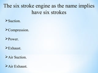 The six stroke engine as the name implies
have six strokes
Suction.
Compression.
Power.
Exhaust.
Air Suction.
Air Exhaust.
 