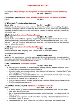 EMPLOYMENT HISTORY
Fringeworld. Stage Manager (WA Spiegeltent in Pleasure Garden, Buskers and Stalls)
Perth Jan 2016 – Feb 2016
Charlesworth Ballet Institute. Stage Manager (The Nutcracker, His Majesty’s Theatre)
Perth Dec 2015
SPQRecords & Productions (own business)
Rome, Italy Jan 2014 - Aug 2015
Producer/booker for International artists performing shows in Rome, Milan and around Italy. Managed
events and shows (from stadiums to community shows) bookings, touring, consultation, organizing radio
interviews, orchestrating stadium and tour support slots, assisting the Manager of Rome’s Comedy Club
with monthly gigs.
RBL Music Italia. International Relations Manager
Rome, Italy Nov 2012 – Nov 2014
Signing UK and European bands, organizing and providing bands for support slots at stadium shows
around Italy then producing /managing the shows, liaising with radio stations and getting tracks to air,
videos to TV and web. Contracts, Booking for other artists and PR for Italian Artists Overseas. Licensing
tracks for radio and syndication.
Just Entertainment. International Relations Manager
Rome, Italy Feb 2012 – Nov 2012
Licensing, Contracts, A&R, Budgeting, Visas, General Affairs for International Artists.
Studiovictor (own business)
NYC, NY Aug 2010 – Feb 2012
Started my own small business, focusing on Event Production / Tour Management / Artist Management,
Booking bands and artists from AUS, UK & EU (within New York City, East coast and LA). Marketing and
PR for bands that came across and production of shows.
Foster Entertainment. Production Assistant
NYC,NY Feb 2010 – Aug 2011
 Assisted various Producers for Broadway shows including Pee Wee Herman, Strassman, Slava's
Snowshow and Off Broadway, Puppetry of the Penis.
 Worked on scripts and production aspects of some shows in development. Assisted David Foster
with meetings and appointments.
 Researched theatres and coordinated dates into a cost effective route across Canada and Europe.
 Liaised with actors and performers for their requirements.
 Booked flights, transport and accommodation for tours.
 Communicated production / technical requirements to theatres and liaised for necessary changes.
 Proofed and edited new treatments.
Altered State, The Big Day Out. Artist Liaison and Arts Coordinator
Perth Sept 2009 – Feb 2010
 In months leading up to festival, deal with management of International Artists and book flights,
cars, riders, accommodation etc.
 Set up and arranged backstage areas. Sourced and created backstage theming, adhering to the
National theme.
 Liaised with event organizers and site crew where necessary. Coordinated paid assistants and
volunteers (Approx. 40 people).
 Oversaw installation of pools, games machines, furniture, lighting and decorations in area.
 