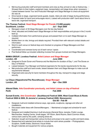  Met touring production staff and band members and crew as they arrived on site on festival day.
Showed them to their trailers, explained maps, transportation and stage times when necessary.
Liaised between bands Tour and Production Manager and Stage Manager to check all equipment
etc was ok.
 Drive bands to stage, organized bands guests, towels, riders etc side of stage during performance.
 Prepared trailer for band (and entourages return). Liaised with production staff / band about time to
leave site, organized transport.
The Thames Festival. Head Stage Manager for Parade (13,000 people)
Southbank, London Jul – Sept 2009
 Managed a team of 30 Stage Managers over the two day festival.
 Hired, allocated and briefed each Stage Manager on their responsibilities and groups in the 2 month
lead up.
 Collated information from performance groups and passed them on to each Stage Manager as
required.
 Briefed them on role, timings and details required. Provided them with relevant contact details and
information.
 Went to each venue on festival days and checked on progress of Stage Managers and their
performers.
 Coordinated and oversaw bump out of each venue / space.
 Post festival follow up included collecting invoices from groups involved and Stage Managers.
MAMA GROUP, Lovebox Festival. Artist Liaison and Stage Manager
London, UK June 2009
 Assigned to Duran Duran and Florence and the Machine for duration of Day 1, and The Doves on
Day 2 of festival.
 Liaised between Tour Manager and festival organizers for the bands requirements for the day.
 Met production staff and band onsite, liaised between them and Stage Manager to make sure all
requirements followed.
 Organized extra security for band members throughout the day, transport to stage and stage
security.
La Clique (Hippodrome/The Roundhouse). Stage Manager
London, UK Apr – Dec 2009
Altered State. Arts Coordinator previously, and Artist Liaison on day of festival
Perth Feb 2009
Sunset Events. Arts Coordinator (Southbound Festival 2009, West Coast Blues & Roots
Festival 2008 & 2009, St Jerome’s Laneway Festival 2009, Stereosonic)
Oct 08 – Feb 09
 Designed, built and installed entrance ways, sign posts, sculptures, signage and other art
installations.
 Discussed viable ideas with Owners/Managers. Maintained a budget and schedule for each
festival.
 Designed and installed theming in built structures (General Store, karaoke, Public Lounge,
Merchandise, Healing Centre, small stages, VIP Room, Band Rooms, Band Common Areas,
various bars used by the public, camping areas etc.
 Selected, bought and transported various furniture and props to be used in public and band areas.
 Researched and selected local artists to include their work where possible – Photographers,
Sculptors, Graffiti Artists, Electronic Visual Artists.
 Bought materials and equipment for various projects.
 