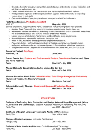  Created a theme for a sculpture competition, selected judges and entrants, oversaw installation and
pull down of sculptures on site.
 Liaised between artists and site crew to make sure necessary equipment was on hand.
 Hired paid staff, organized and managed volunteers (approx. 100 over festivals) to help set up
various areas in each state.
 Oversaw installation of everything on site and managed hired staff and volunteers.
Foster Entertainment. Production Assistant
NYC, NY May – Oct 2008
Slava’s Snowshow, Puppetry of the Penis, Strassman, Rufus Wainright and new projects.
 Assisted David Foster with time keeping for meetings, appointments, theatre dates etc.
 Researched theatres and found out availability for various dates and tours. Coordinated these dates
into a cost effective route for a tour and finalized and booked theatres.
 Liaised between artists (actors / performers) and David Foster about requirements.
 Booked flights and transport for performers throughout tour.
 When in NYC, found and rented apartments for performers to stay in.
 Passed production / technical requirements on to theatres prior to tour, and liaised between
performers and theatres for any necessary changes. Proofread and edited new treatments.
 Spiegelworld Costume Designer and Wardrobe Absinth and Desire NYC, NY Jul – Oct 2008
Bonnaroo Festival. Arts Team
Nashville, TN June 2008
Sunset Events Arts, Projects and Environmental Projects Coordinator (Southbound, Blues
and Roots Festival)
Perth Nov 2007 – Mar 2008
Altered State Arts Coordinator and Artist Liaison Big Day Out
Perth Nov 2007 – Feb 2008
Western Australian Youth Ballet. Administration / Tutor / Stage Manager for Productions
(Burswood Theatre, His Majesty’s Theatre)
Perth Mar 2005 – Oct 2007
Columbia University Theatre. Department Stage and Production Manager
NYC,NY Mar 2004 – Dec 2004
EDUCATION
Bachelor of Performing Arts. Production and Design. Arts and Stage Management. (Minor
in Journalism and Dramaturgy). Western Australian Academy of Performing Arts (WAAPA)
Perth, WA Jan 2005 – Nov 2007
Certificate of English Language Teaching to Adults. St Marks College
Perth, WA Sept – Nov 2003
Diploma of Italian Language. Universita Per Stranieri
Perugia, Italy Jan – Nov 2001
Bachelor of Arts. Interior Architecture. Curtin University of Technology
Perth, WA Jan 1996 – Nov 2000
 