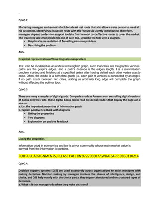 `
Q.NO.2.
Marketingmanagers are keenertolook for a least cost route that alsoallow a salespersonto meetall
his customers.Identifyingaleast cost route with this featuresisslightlycomplicated.Therefore,
managers dependondecisionsupport toolsto findthe mostcost effective routestocover the market.
The travellingsalesmanproblemisone of such tool. Describe the tool with a diagram.
 Graphical representationof Travellingsalesmanproblem
 Describingthe problem
ANS.
Graphical representationofTravellingsalesmanproblem
TSP can be modelled as an undirected weighted graph, such that cities are the graph's vertices,
paths are the graph's edges, and a path's distance is the edge's length. It is a minimization
problem starting and finishing at a specified vertex after having visited each other vertex exactly
once. Often, the model is a complete graph (i.e. each pair of vertices is connected by an edge).
If no path exists between two cities, adding an arbitrarily long edge will complete the graph
without affecting the optimal tour.
Q.NO.3
There are many examplesofdigital goods. Companies such as Amazon.com are selling digital versions
of books overtheir site. These digital books can be read on special readers that display the pages on a
screen.
a. List the important properties of information goods
b. Explain positive feedback with diagrams
 Listing the properties
 Two diagrams
 Explanation on positive feedback
ANS.
Listing the properties
Information good in economics and law is a type commodity whose main market value is
derived from the information it contains.
FORFULL ASSIGNMENTS, PLEASECALL ON 9727035877.WHATSAPP: 9830110214
Q.NO.4.
Decision support systems (DSS) are used extensively across organisations to assist managers with
making decisions. Decision making by managers involves the phases of intelligence, design, and
choice,and DSS helpmainly with the choice part as they support structured and unstructured types of
decisions.
a. What is it that managers do when they make decisions?
 