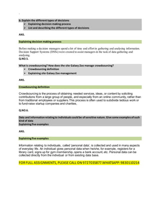 `
b. Explain the different types of decisions
 Explaining decision making process
 List and describing the different types of decisions
ANS.
Explaining decision making process
Before making a decision managers spend a lot of time and effort in gathering and analysing information.
Decision Support Systems (DSSs) were created to assist managers in the task of data gathering and
analysing.
Q.NO.5.
What is crowdsourcing? How does the site Galaxy Zoo manage crowdsourcing?
 Crowdsourcing definition
 Explaining site Galaxy Zoo management
ANS.
Crowdsourcing definition
Crowdsourcing is the process of obtaining needed services, ideas, or content by soliciting
contributions from a large group of people, and especially from an online community, rather than
from traditional employees or suppliers.This process is often used to subdivide tedious work or
to fund-raise startup companies and charities,
Q.NO.6.
Data and informationrelatingto individualscouldbe ofsensitive nature.Give some examplesofsuch
kind of data
Explainingfive examples
ANS.
Explainingfive examples
Information relating to individuals, called ‘personal data’, is collected and used in many aspects
of everyday life. An individual gives personal data when he/she, for example, registers for a
library card, signs up for gym membership, opens a bank account, etc. Personal data can be
collected directly from the individual or from existing data base.
FORFULL ASSIGNMENTS, PLEASECALL ON 9727035877.WHATSAPP: 9830110214
 