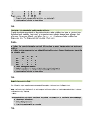 `
F2 7 5 2 3 60
F3 2 5 4 5 25
Requirements 60 40 20 15
 Degeneracy in transportation problem and resolving it
 Computation/Solution to the problem
ANS.
Degeneracy in transportation problem and resolving it:
A basic solution to an m-origin, n destination transportation problem can have at the most m+n-
1 positive basic variables (non-zero), otherwise the basic solution degenerates. It follows that
whenever the number of basic cells is less than m + n – 1, the transportation problem is a
degenerate one. The degeneracy can develop in two ways:
Q.NO.4.
a. Explain the steps in Hungarian method. Differentiate between Transportation and Assignment
problem.
b. Find the optimal assignmentoffour jobs and four machineswhenthe cost of assignmentis given by
the following table:
J1 J2 J3 J4
M1 10 9 8 7
M2 3 4 5 6
M3 2 1 1 2
M4 4 3 5 6
 Steps in Hungarian method
 Differences between Transportation and Assignment problem
 Computation/Solution to the problem
ANS.
Steps in Hungarian method.
The followingstepsare adoptedtosolve an APusingthe Hungarianmethodalgorithm.
Step 1: Prepare row ruledmatrix byselectingthe minimumvaluesforeachrow andsubtract it fromthe
otherelementsof the row.
Q.NO.5.
Define Simulation. Explain the Simulation procedure. Discuss the use of Simulation with an example.
 Meaning of Simulation
 Simulation procedure
 Use of simulation with an example
ANS.
 