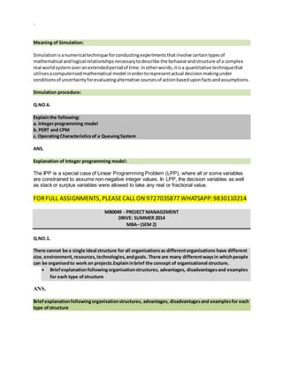 `
Meaning of Simulation:
Simulationisanumerical technique forconductingexperimentsthatinvolve certaintypesof
mathematical andlogical relationshipsnecessarytodescribe the behaviorandstructure of a complex
real worldsystemoveranextendedperiodof time.Inotherwords,itisa quantitative techniquethat
utilisesacomputerisedmathematical model inordertorepresentactual decisionmakingunder
conditionsof uncertaintyforevaluatingalternative coursesof actionbaseduponfactsandassumptions.
Simulation procedure:
Q.NO.6.
Explainthe following:
a. Integerprogramming model
b. PERT and CPM
c. OperatingCharacteristicsof a QueuingSystem
ANS.
Explanation of Integer programming model:
The IPP is a special case of Linear Programming Problem (LPP), where all or some variables
are constrained to assume non-negative integer values. In LPP, the decision variables as well
as slack or surplus variables were allowed to take any real or fractional value.
FORFULL ASSIGNMENTS, PLEASECALL ON 9727035877.WHATSAPP: 9830110214
MB0049 - PROJECT MANAGEMENT
DRIVE: SUMMER 2014
MBA– (SEM 2)
Q.NO.1.
There cannot be a single ideal structure for all organisationsas differentorganisations have different
size,environment,resources,technologies,andgoals. There are many differentwaysin whichpeople
can be organisedto work on projects.Explaininbrief the concept of organisational structure.
 Briefexplanationfollowingorganisationstructures, advantages, disadvantagesand examples
for each type ofstructure
ANS.
Briefexplanationfollowingorganisationstructures, advantages, disadvantagesand examplesfor each
type ofstructure
 