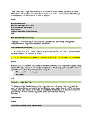`
There cannot be a single ideal structure for all organisations as different organisations have
different size, environment, resources, technologies, and goals. There are many different ways
in which people can be organised to work on projects.
Q.NO.2.
Write short noteson:
Work Breakdown Structure(WBS)
Rulesfor network construction
Risk retention
Emergingmethodsof communication
ANS.
Work Breakdown Structure(WBS)
The project’s Work Breakdown Structure (WBS) provides the relationship among all the
components of the project and the project deliverables.
Rulesfor network construction
1. Each event must have a distinct number. The number specified to an event can be chosen in
any way, provided this condition is fulfilled.
FORFULL ASSIGNMENTS, PLEASECALL ON 9727035877.WHATSAPP: 9830110214
Q.NO.3
Purchase cycle is a standard process that corporations and individuals progress through (in order)
when purchasing a product or service. It is also known as the 'buying cycle' or 'purchase process'.
Explain the elements of the purchase cycle of a project.
 Elements of the purchase cycle
 Conclusion
ANS.
Elements of the purchase cycle
Purchase cycle is a standard process that corporations and individuals progress through (in
order) when purchasing a product or service. It is also known as the 'buying cycle' or 'purchase
process'. This cycle discusses about the decision points that the buyer or the purchasing team
goes through. Usually, purchase cycle of a project consists of the following
elements.
Indent goods
Q.NO.4.
Write a note on Earned Value Method (EVM)
 