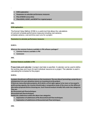 `
 EVM explanation
 Parameters to calculate performance measures
 Plot of BCWS versus time
 Plots BCWS, ACWP, and BCWP for a typical project
ANS.
EVM explanation
The Earned Value Method (EVM) is a useful tool that allows the calculations
of cost and schedule performance measures including cost variance,
schedule variance, cost and time over-runs for a project.
Parameters to calculate performance measures
Q.NO.5.
What are the common features available in PM software packages?
 Common features available in PM
 Conclusion
ANS.
Common features available in PM

Project data and calendar: A project start date is specified. A calendar can be used to define
the working days and hours for each individual resource on a project. The calendar is used in
calculating the schedule for the project.
Q.NO.6.
A project shouldearn sufficientreturn on the investment.The very ideaof promotinga projectby an
entrepreneuristo earn attractive returns on investmentonthe project.
If there are many alternative projects,all of which, at first sight,appear to be more or lessequal in
profitearning capacity, the investorshouldmake a comparative study of the return on the different
alternative proposalsbefore choosingone.Such financial analysis broadly fallsundertwo categories.
They are:
No discountedcash flowtechniques
Discountedcash flowtechniques
Explainthe subdivisionswithinthe above two categories.
 Explanation ofsubdivisionsofNo discountedcash flow techniques
 Explanation ofsubdivisionsofdiscountedcash flow techniques
ANS.
 