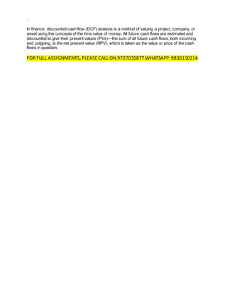 `
In finance, discounted cash flow (DCF) analysis is a method of valuing a project, company, or
asset using the concepts of the time value of money. All future cash flows are estimated and
discounted to give their present values (PVs)—the sum of all future cash flows, both incoming
and outgoing, is the net present value (NPV), which is taken as the value or price of the cash
flows in question.
FORFULL ASSIGNMENTS, PLEASECALL ON 9727035877.WHATSAPP: 9830110214
 
