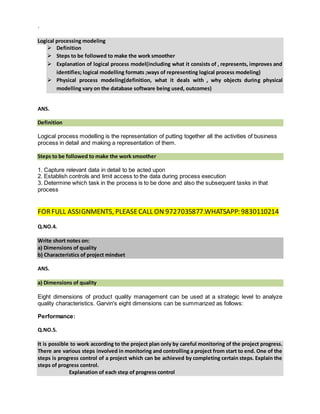 `
Logical processing modeling
 Definition
 Steps to be followed to make the work smoother
 Explanation of logical process model(including what it consists of , represents, improves and
identifies; logical modelling formats ;ways of representing logical process modeling)
 Physical process modeling(definition, what it deals with , why objects during physical
modelling vary on the database software being used, outcomes)
ANS.
Definition
Logical process modelling is the representation of putting together all the activities of business
process in detail and making a representation of them.
Steps to be followed to make the work smoother
1. Capture relevant data in detail to be acted upon
2. Establish controls and limit access to the data during process execution
3. Determine which task in the process is to be done and also the subsequent tasks in that
process
FORFULL ASSIGNMENTS, PLEASECALL ON 9727035877.WHATSAPP: 9830110214
Q.NO.4.
Write short notes on:
a) Dimensions of quality
b) Characteristics of project mindset
ANS.
a) Dimensions of quality
Eight dimensions of product quality management can be used at a strategic level to analyze
quality characteristics. Garvin's eight dimensions can be summarized as follows:
Performance:
Q.NO.5.
It is possible to work according to the project plan only by careful monitoring of the project progress.
There are various steps involved in monitoring and controlling a project from start to end. One of the
steps is progress control of a project which can be achieved by completing certain steps. Explain the
steps of progress control.
Explanation of each step of progress control
 
