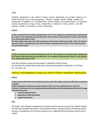 `
ANS.
Financial management is also related to human resource department as it provides manpower to
all the functional areas of the management. Financial manager should carefully evaluate the
requirement of manpower to each department and then allocate the required finance to the human
resource department as wages, salary, remuneration, commission, bonus, pension, and other
monetary benefits to the human resource department.
Q.NO.2.
A) The currentprice of an Ashok Leylandshare is Rs. 30. The company is expectedtopay a dividendof
Rs. 2.50 per share which goesup annually at 6%. If an investor’srequiredrate ofreturn is 11%, should
he or she buy this share or not?
B) A bond with a face value of Rs. 100 providesan annual return of 8% and paysRs. 125 at the time of
maturity, which is 10 yearsfrom now. If the investor’srequiredrate ofreturnis 12%, what shouldbe
the price of the bond?
ANS.
A) The currentprice of an Ashok Leylandshare is Rs. 30. The company is expectedto pay a dividendof
Rs. 2.50 per share which goesup annually at 6%. If an investor’srequiredrate ofreturn is 11%, should
he or she buy this share or not?
Here the valuation is with constant growth in dividends of 6% annually.
The formula for calculating the share value with constant growth in dividends is as follows:
Po = D1 / (Ke – g)
FORFULL ASSIGNMENTS, PLEASECALL ON 9727035877.WHATSAPP: 9830110214
Q.NO.3
a) How do you think the trend of capital structure across the Indian corporates affect the economy as
a whole?
b) What proportion of debt and equity should be taken up in the capital structure of a firm?
c) Discuss the theoriesthat are propoundedtounderstandthe relationshipbetweenfinancial leverage
and value of the firm.
 Trend of capital structure
 proportion of debt and equity
 explain the theories
ANS.
The proper and strategic management of capital structure ensures access to the capital needed
to fund future growth and enhance financial performance. The key benefits of effective capital
structure management are increased capital access, added flexibility, and lower overall cost of
capital.
 