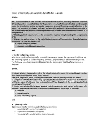 `
Impact of liberalisation on capital structure of Indian corporate
Q.NO.4.
HPCL was established in 1952, operates from 500 different locations, including refineries, terminals,
LPG plants,aviation service facilities,etc.TheydevelopedaLotus Notesworkflowtool and deployedit
across the organisation so that any capital investment proposal from any operating location in the
country can be routed to relevant reviewers and approving authorities. With the implementation of
the newonline system,the total cost savings as a result of reduced man-hours amounts to about Rs 25
lakh per annum.
1. Whatdo you think wouldhave beenthe complexities involved in implementing this new project at
HPCL?
2. What are the various phases in the capital budgeting process? To what extent do you believe that
automation can ease out the process?
 capital budgeting process
 phases in capital budgeting decisions
ANS.
1. Capital budgeting process
After the screening of proposals for potential involvement is over, the company should take up
the following aspects of capital budgeting process:A proposal should be commercially viable.
The following aspects are examined to ascertain the commercial viability of any investment
proposal:
Q.NO.5.
a) Indicate whetherthe operatingcycle in the followingindustriesisshort (less than 30 days), medium
(less than 6 months) or long (more than 6 months)
Steel, rice, vegetables, fruits, jewelry, processed food, furniture, mining, flowers and textiles
b) Companies with the shortest working capital cycles have current ratios much lower than the firms
with longercycles. What is your view on this statement? How do you think the operating cycle affects
operating profit margins?
c) Discuss the relationship between working capital management and market performance of a
company? Do you think the kind of relationship varies depending on the type of industry?
 duration
 operating cycle
 need for working capital
ANS.
A. Operating Cycle:
Operating cycle of a firm involves the following elements:
 Acquisitionof resourcesfromsuppliers
 Paymentdisbursementstosuppliers
 Conversionof rawmaterialsintofinishedproducts
 