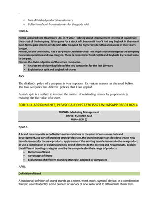 `
 Sale of finishedproductstocustomers
 Collectionof cashfromcustomersforthe goodssold
Q.NO.6.
Nirma acquired Core Healthcare Ltd. inFY 2007. To bring about improvementinterms of liquidityin
the script of the Company , it has gone for a stock splitbecause it hasn’t had any buyback in the recent
past. Nirma paid Interimdividendin2007 to avoid the higherdividendtaxannounced inthat year’s
budget.
Henkel,onthe other hand, has a veryweak DividendPolicy.The major reason beingthat the company
has weak operationsand low margins. There is no recordof Stock Splitsand Buybacks by Henkel India
in the past.
Discuss the dividendpolicesofthese two companies.
 Analyse the dividendpoliciesofthe two companiesfor the last 10 years
 Explainstock splitand buyback of shares
ANS.
The dividends policy of a company is very important for various reasons as discussed bellow.
The two companies has different policies that it had applied.
A stock split is a method to increase the number of outstanding shares by proportionately
reducing the face value of a share.
FORFULL ASSIGNMENTS, PLEASECALL ON 9727035877.WHATSAPP: 9830110214
MB0046- Marketing Management
DRIVE: SUMMER 2014
MBA– (SEM 2)
Q.NO.1.
A brand isa composite set ofbeliefsandassociations in the mind of consumers.In brand
development,asa part of branding strategy decision,the brand manager can decide to create new
brand elementsforthe newproducts, apply some ofthe existingbrand elementsto the newproduct,
or use a combination of existingandnew brand elementstothe existingand newproducts. Explain
the differentbrandingstrategiesusedby the companiesfor theirrange of products.
 DefinitionofBrand
 Advantages of Brand
 Explanation ofdifferentbrandingstrategiesadopted by companies
ANS.
DefinitionofBrand
A traditional definition of brand stands as a name, word, mark, symbol, device, or a combination
thereof, used to identify some product or service of one seller and to differentiate them from
 