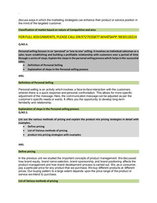 `
discuss ways in which the marketing strategists can enhance their product or service position in
the mind of the targeted customer.
Classification of market based on nature of Competition and area
FORFULL ASSIGNMENTS, PLEASE CALL ON9727035877.WHATSAPP: 9830110214
Q.NO.4.
Personal selling focuses in on ‘personal’ or ‘one to one’ selling. It involves an individual salesman or a
sales team establishing and building a profitable relationship with customers over a period of time
through a seriesof steps.Explainthe stepsin the personal sellingprocesswhich helpsinthe successful
sales.
 Definition of Personal Selling
 Explanation of steps in the Personal selling process
ANS.
Definition of Personal Selling
Personal selling is an activity which involves a face-to-face interaction with the customers
wherein there is a quick response and personal confrontation. This allows for more specific
adjustment of the message. Here, the communication message can be adjusted as per the
customer’s specific needs or wants. It offers you the opportunity to develop long-term
familiarity and relationship.
Explanation of steps in the Personal selling process
Q.NO.5.
List out the various methods of pricing and explain the product mix pricing strategies in detail with
examples.
 Define pricing
 List of Various methods of pricing
 product mix pricing strategies with examples
ANS.
Define pricing
In the previous unit we studied the important concepts of product management. We discussed
how brand equity, brand name selection, brand sponsorship, and brand positioning affects the
product management and how brand development process is carried out. We, as a consumer,
pay a particular price for any product that we purchase. We buy different products at different
prices. Our buying pattern to a large extent depends upon the price range of the product or
service we intend to purchase.
List of Various methods of pricing
 